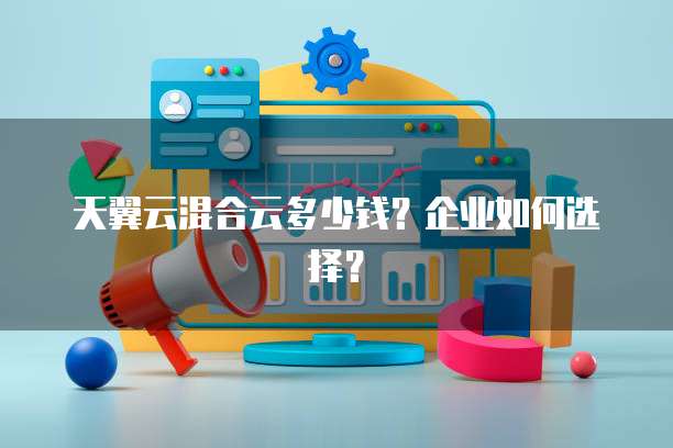 天翼云混合云多少钱?企业如何选择?