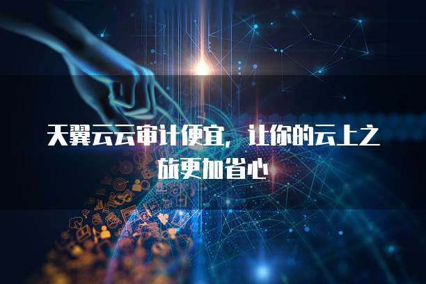 天翼云云审计便宜,让你的云上之旅更加省心