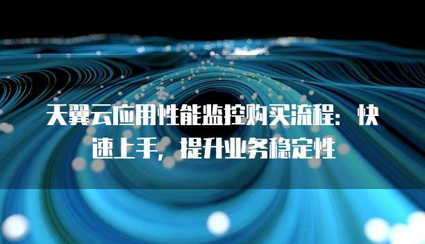 天翼云应用性能监控购买流程:快速上手,提升业务稳定性