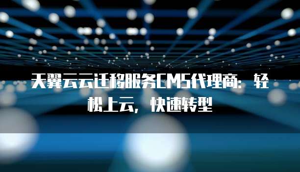 天翼云云迁移服务CMS代理商：轻松上云，快速转型