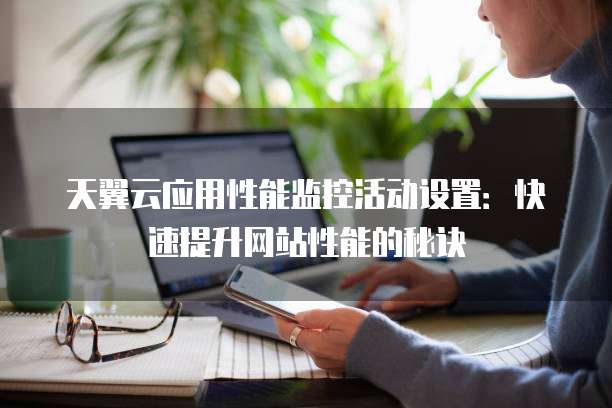 天翼云应用性能监控活动设置:快速提升网站性能的秘诀