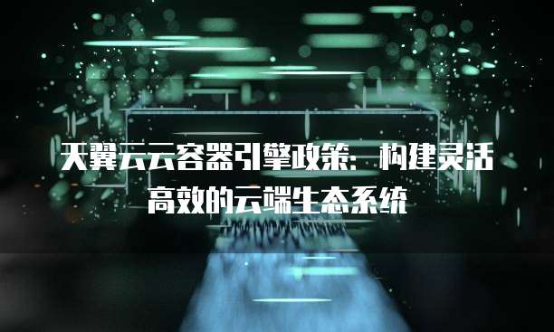 天翼云云容器引擎政策：构建灵活高效的云端生态系统