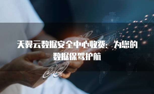 天翼云数据安全中心收费:为您的数据保驾护航