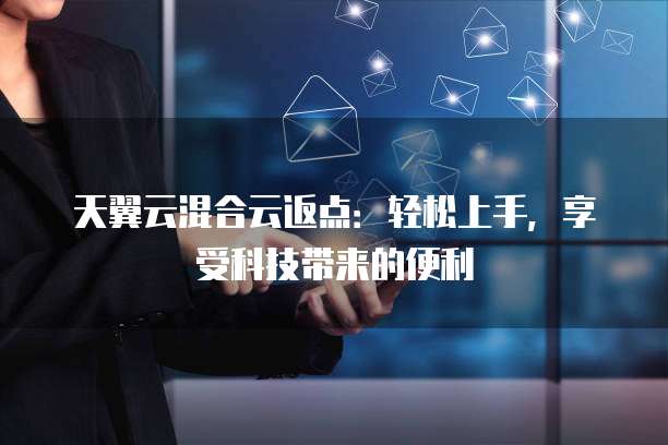 天翼云混合云返点:轻松上手,享受科技带来的便利