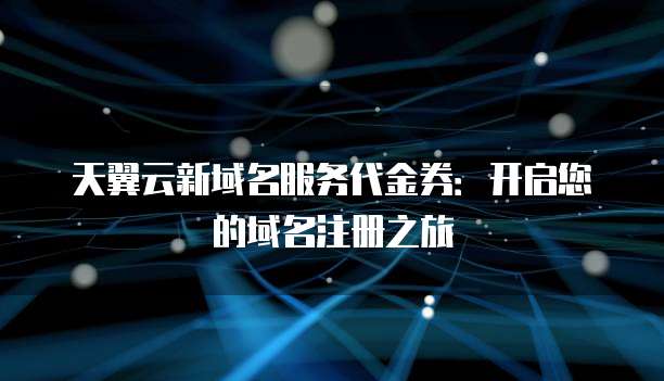 天翼云新域名服务代金券：开启您的域名注册之旅