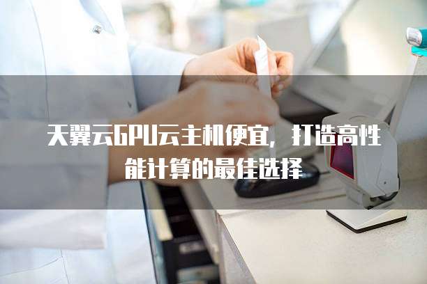 天翼云GPU云主机便宜，打造高性能计算的最佳选择