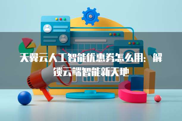 天翼云人工智能优惠券怎么用:解锁云端智能新天地