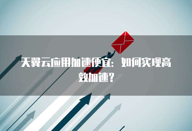 天翼云应用加速便宜:如何实现高效加速?