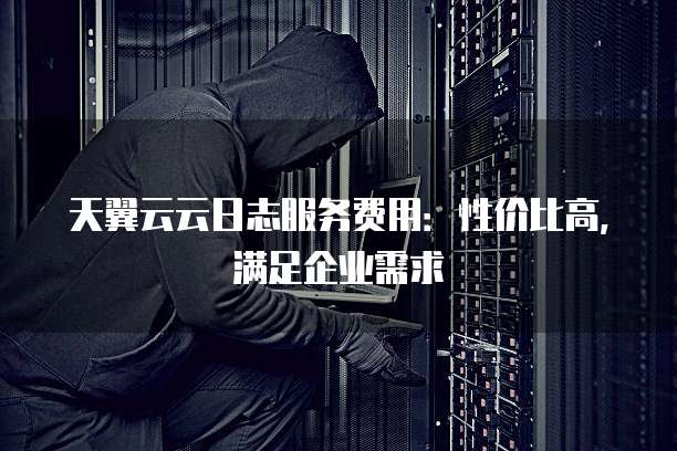 天翼云云日志服务费用:性价比高,满足企业需求