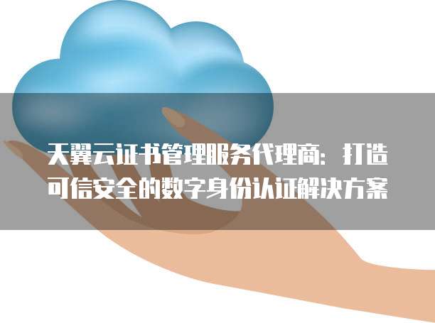 天翼云证书管理服务代理商:打造可信安全的数字身份认证解决方案