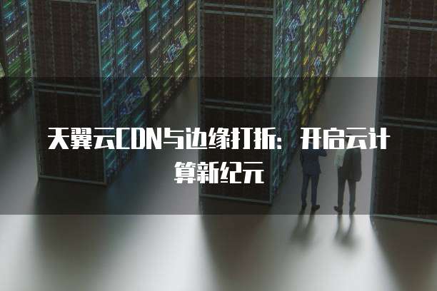 天翼云CDN与边缘打折:开启云计算新纪元