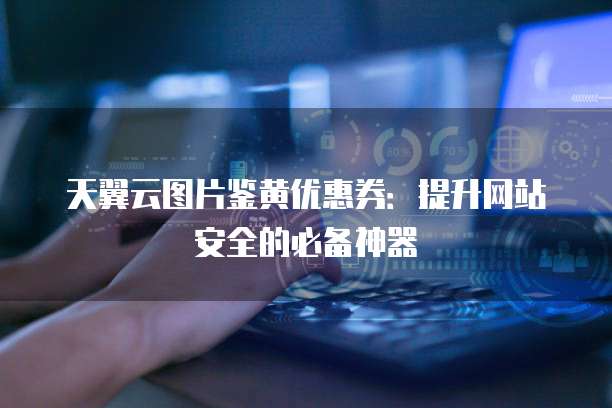 天翼云图片鉴黄优惠券:提升网站安全的必备神器