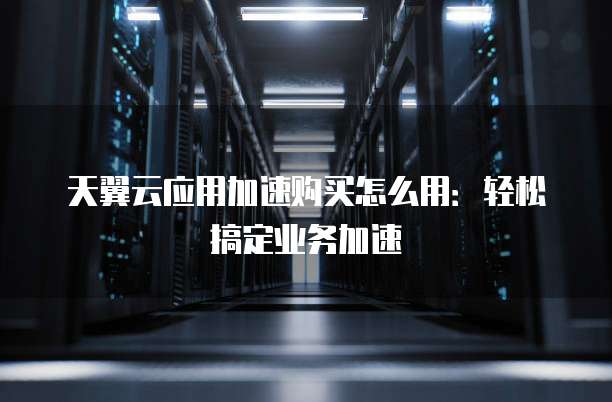 天翼云应用加速购买怎么用：轻松搞定业务加速