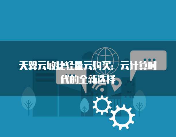 天翼云敏捷轻量云购买:云计算时代的全新选择