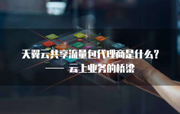 天翼云共享流量包代理商是什么?—— 云上业务的桥梁