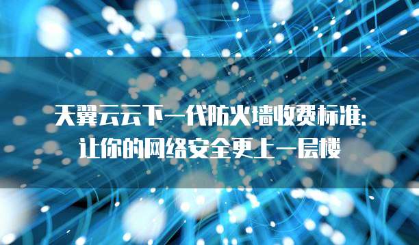 天翼云云下一代防火墙收费标准:让你的网络安全更上一层楼