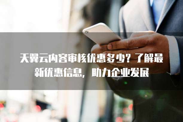 天翼云内容审核优惠多少?了解最新优惠信息,助力企业发展