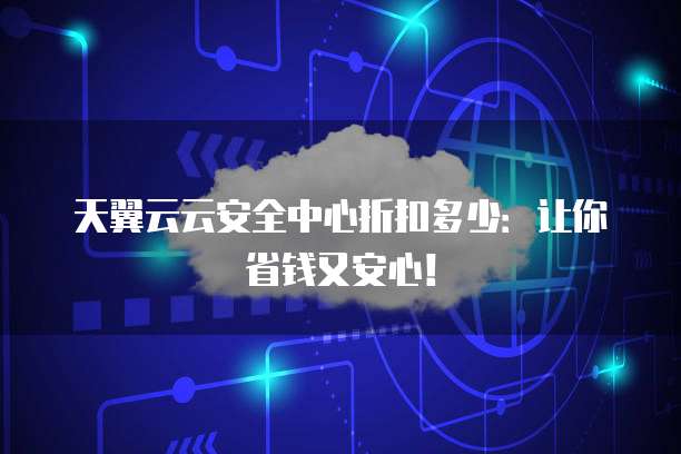 天翼云云安全中心折扣多少：让你省钱又安心！