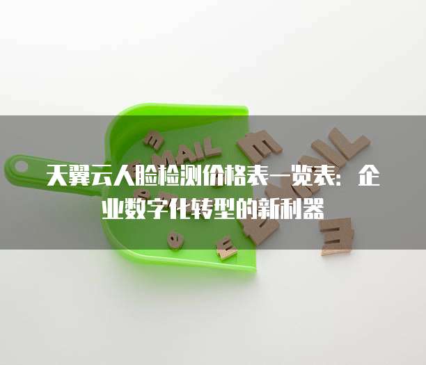 天翼云人脸检测价格表一览表:企业数字化转型的新利器