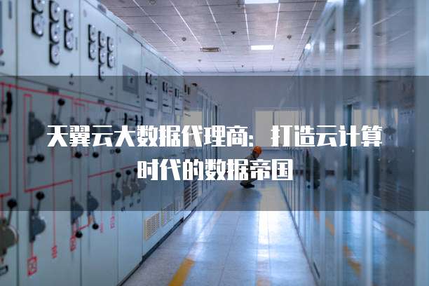 天翼云大数据代理商:打造云计算时代的数据帝国