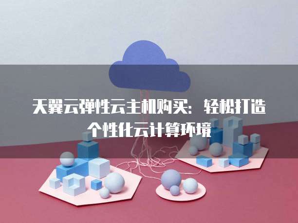 天翼云弹性云主机购买:轻松打造个性化云计算环境