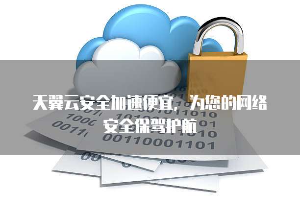 天翼云安全加速便宜,为您的网络安全保驾护航