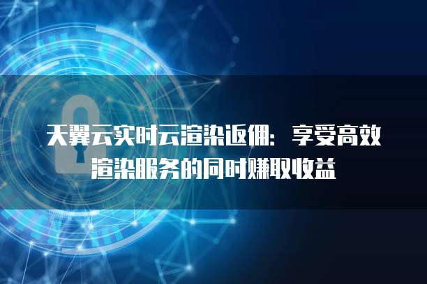 天翼云实时云渲染返佣:享受高效渲染服务的同时赚取收益