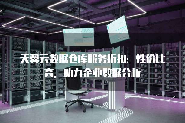 天翼云数据仓库服务折扣:性价比高,助力企业数据分析