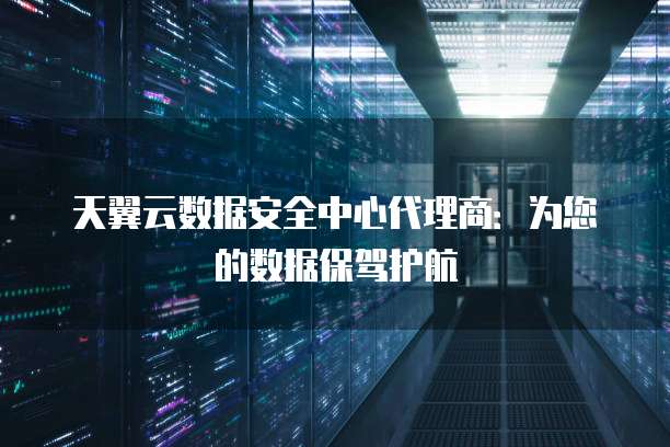天翼云数据安全中心代理商:为您的数据保驾护航