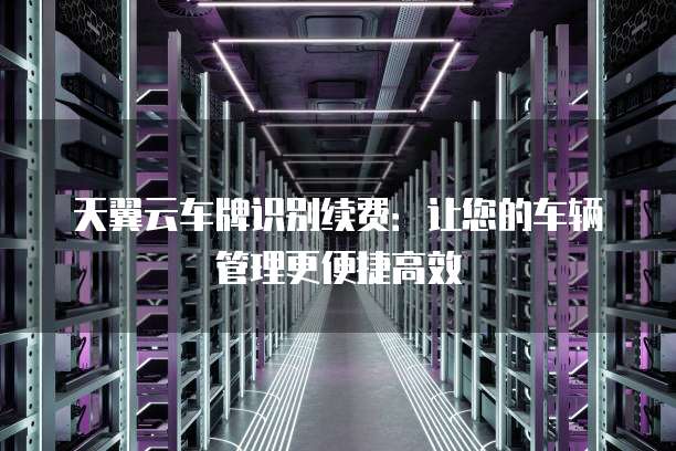 天翼云车牌识别续费:让您的车辆管理更便捷高效