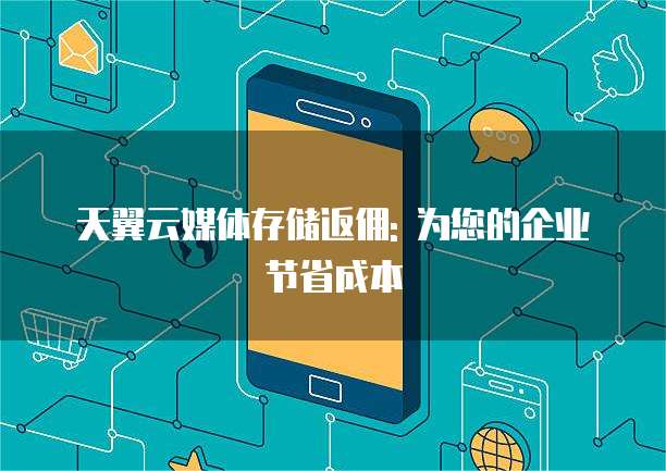 天翼云媒体存储返佣: 为您的企业节省成本