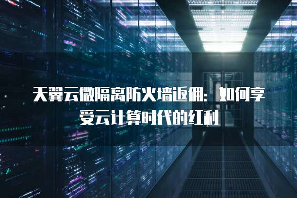 天翼云微隔离防火墙返佣:如何享受云计算时代的红利