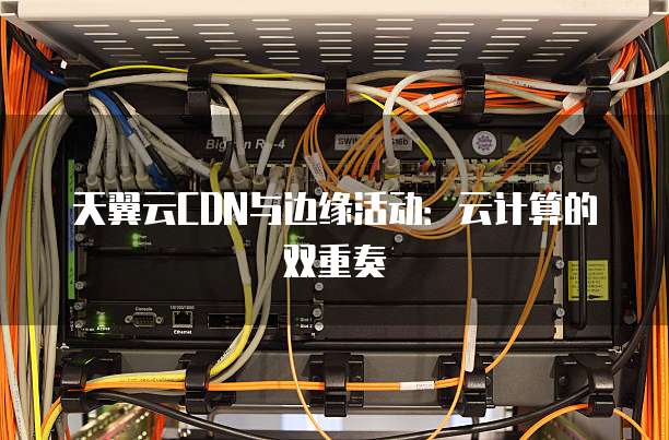 天翼云CDN与边缘活动:云计算的双重奏