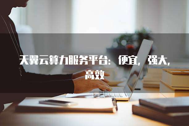 天翼云算力服务平台:便宜,强大,高效