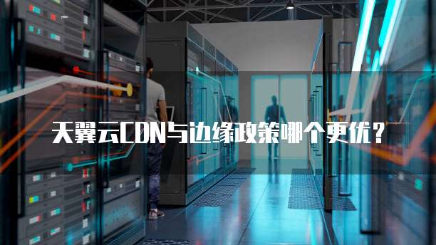 天翼云CDN与边缘政策哪个更优？