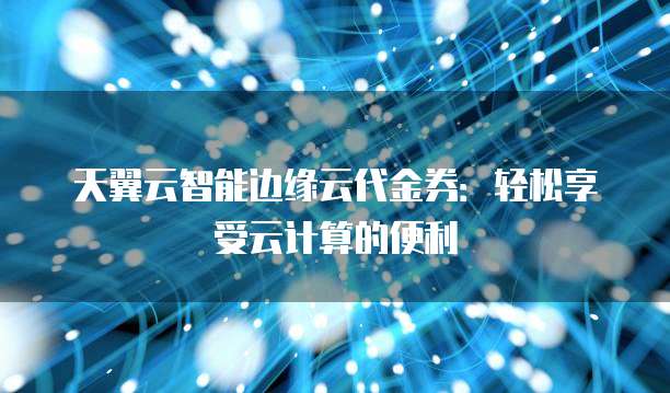 天翼云智能边缘云代金券:轻松享受云计算的便利