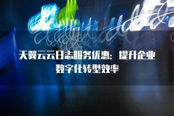 天翼云云日志服务优惠:提升企业数字化转型效率