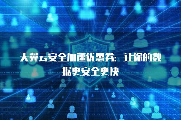 天翼云安全加速优惠券：让你的数据更安全更快