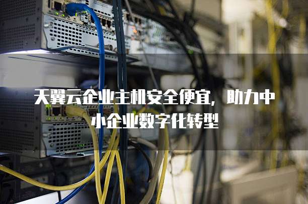 天翼云企业主机安全便宜,助力中小企业数字化转型