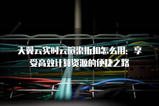 天翼云实时云渲染折扣怎么用:享受高效计算资源的便捷之路