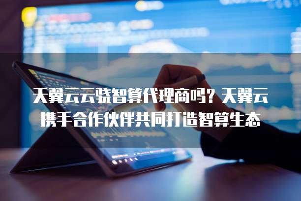 天翼云云骁智算代理商吗?天翼云携手合作伙伴共同打造智算生态