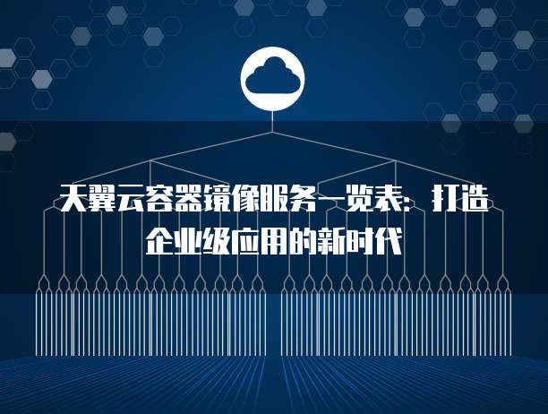 天翼云容器镜像服务一览表:打造企业级应用的新时代