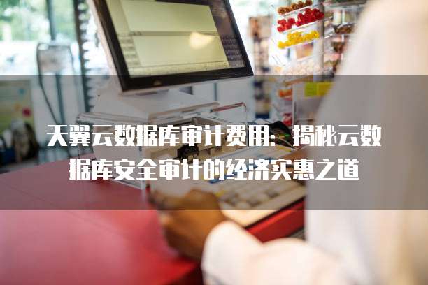 天翼云数据库审计费用:揭秘云数据库安全审计的经济实惠之道