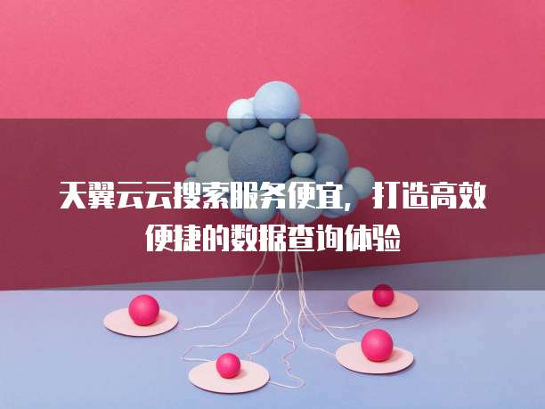 天翼云云搜索服务便宜,打造高效便捷的数据查询体验