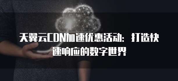 天翼云CDN加速优惠活动:打造快速响应的数字世界