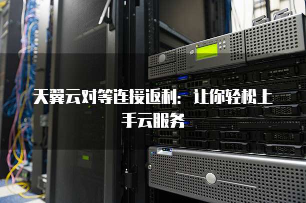 天翼云对等连接返利:让你轻松上手云服务