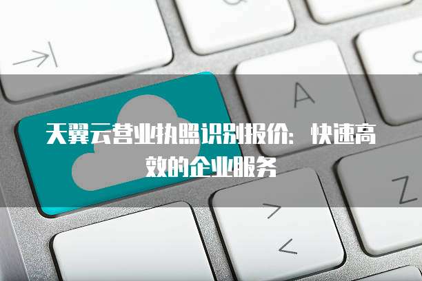 天翼云营业执照识别报价：快速高效的企业服务
