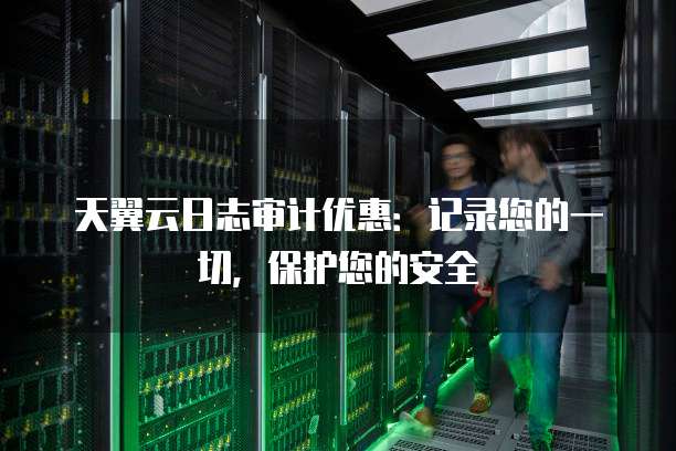 天翼云日志审计优惠:记录您的一切,保护您的安全
