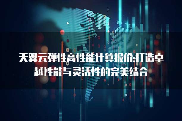天翼云弹性高性能计算报价:打造卓越性能与灵活性的完美结合