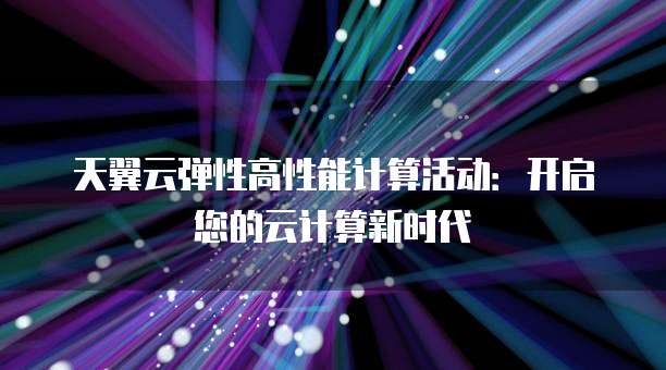 天翼云弹性高性能计算活动:开启您的云计算新时代